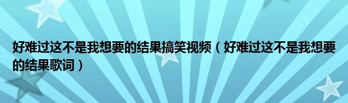 好難過(guò)這不是我想要的結(jié)果搞笑視頻（好難過(guò)這不是我想要的結(jié)果歌詞）