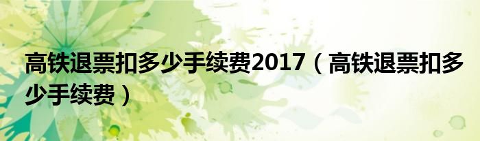 高鐵退票扣多少手續(xù)費(fèi)2017（高鐵退票扣多少手續(xù)費(fèi)）