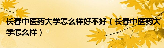 長春中醫(yī)藥大學(xué)怎么樣好不好（長春中醫(yī)藥大學(xué)怎么樣）