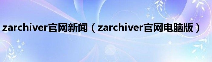 zarchiver官網(wǎng)新聞（zarchiver官網(wǎng)電腦版）