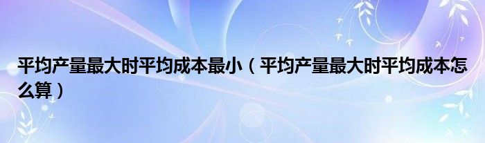 平均產(chǎn)量最大時(shí)平均成本最?。ㄆ骄a(chǎn)量最大時(shí)平均成本怎么算）