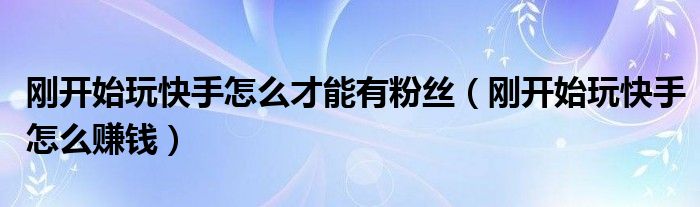 剛開始玩快手怎么才能有粉絲（剛開始玩快手怎么賺錢）