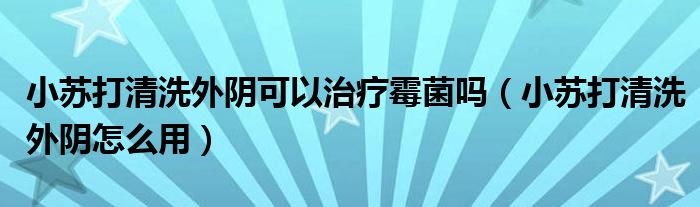 小蘇打清洗外陰可以治療霉菌嗎（小蘇打清洗外陰怎么用）