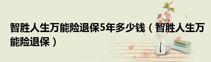 智勝人生萬能險退保5年多少錢（智勝人生萬能險退保）