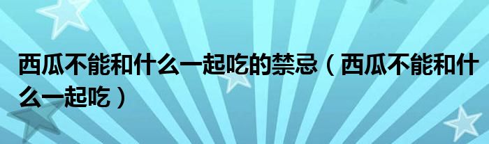 西瓜不能和什么一起吃的禁忌（西瓜不能和什么一起吃）