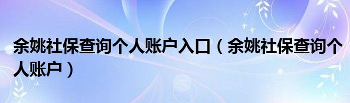 余姚社保查詢(xún)個(gè)人賬戶(hù)入口（余姚社保查詢(xún)個(gè)人賬戶(hù)）