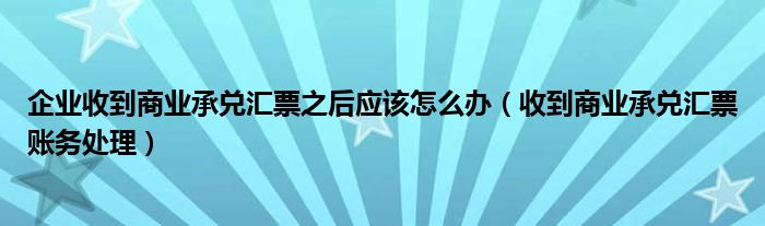 企業(yè)收到商業(yè)承兌匯票之后應(yīng)該怎么辦（收到商業(yè)承兌匯票賬務(wù)處理）