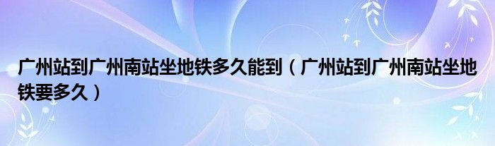 廣州站到廣州南站坐地鐵多久能到（廣州站到廣州南站坐地鐵要多久）