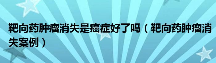 靶向藥腫瘤消失是癌癥好了嗎（靶向藥腫瘤消失案例）