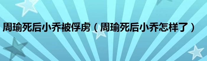 周瑜死后小喬被俘虜（周瑜死后小喬怎樣了）