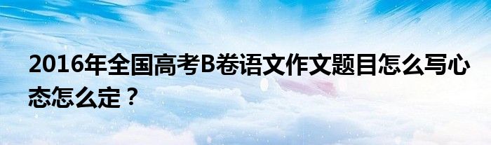 2016年全國高考B卷語文作文題目怎么寫心態(tài)怎么定？