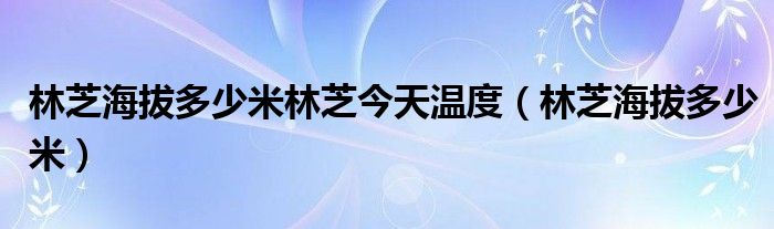 林芝海拔多少米林芝今天溫度（林芝海拔多少米）