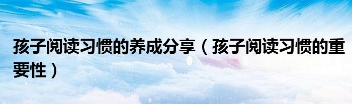 孩子閱讀習(xí)慣的養(yǎng)成分享（孩子閱讀習(xí)慣的重要性）