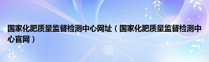 國(guó)家化肥質(zhì)量監(jiān)督檢測(cè)中心網(wǎng)址（國(guó)家化肥質(zhì)量監(jiān)督檢測(cè)中心官網(wǎng)）