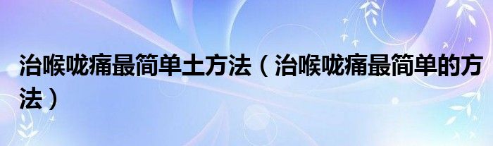 治喉嚨痛最簡(jiǎn)單土方法（治喉嚨痛最簡(jiǎn)單的方法）