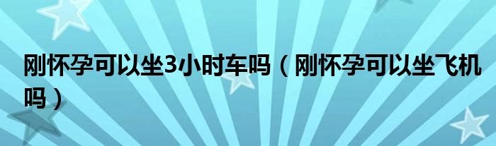 剛懷孕可以坐3小時(shí)車嗎（剛懷孕可以坐飛機(jī)嗎）