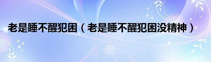 老是睡不醒犯困（老是睡不醒犯困沒(méi)精神）