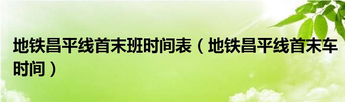 地鐵昌平線(xiàn)首末班時(shí)間表（地鐵昌平線(xiàn)首末車(chē)時(shí)間）