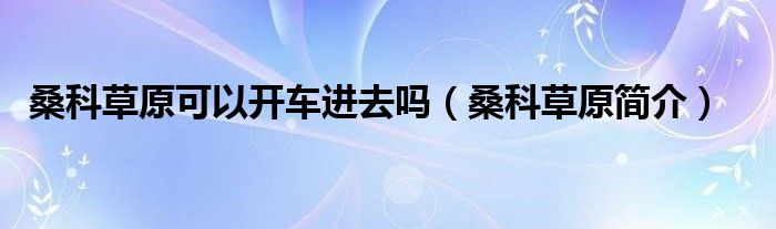 ?？撇菰梢蚤_車進(jìn)去嗎（桑科草原簡(jiǎn)介）