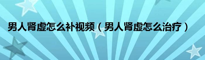 男人腎虛怎么補視頻（男人腎虛怎么治療）