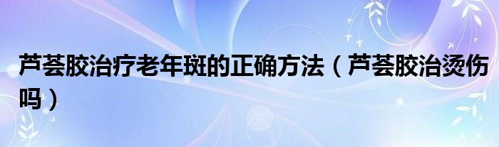 蘆薈膠治療老年斑的正確方法（蘆薈膠治燙傷嗎）