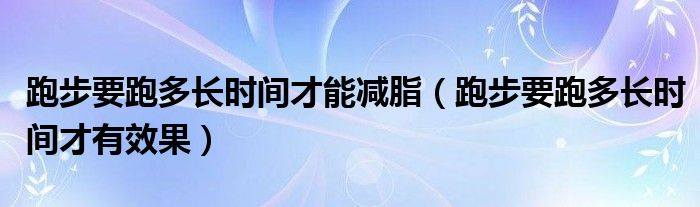 跑步要跑多長時間才能減脂（跑步要跑多長時間才有效果）