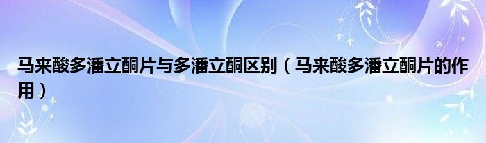 馬來(lái)酸多潘立酮片與多潘立酮區(qū)別（馬來(lái)酸多潘立酮片的作用）