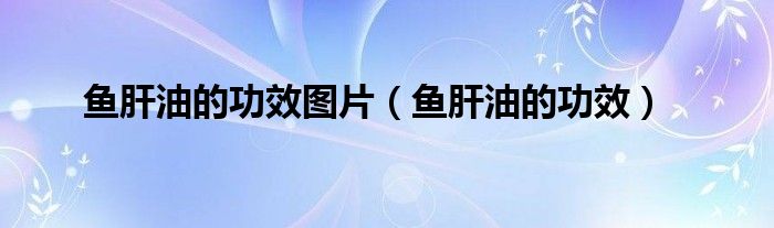 魚(yú)肝油的功效圖片（魚(yú)肝油的功效）