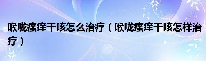 喉嚨瘙癢干咳怎么治療（喉嚨瘙癢干咳怎樣治療）