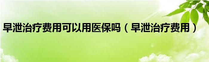 早泄治療費(fèi)用可以用醫(yī)保嗎（早泄治療費(fèi)用）