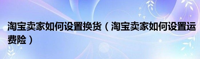 淘寶賣家如何設置換貨（淘寶賣家如何設置運費險）