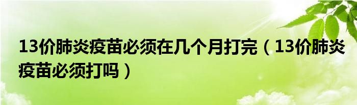 13價(jià)肺炎疫苗必須在幾個(gè)月打完（13價(jià)肺炎疫苗必須打嗎）