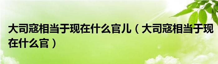 大司寇相當(dāng)于現(xiàn)在什么官兒（大司寇相當(dāng)于現(xiàn)在什么官）