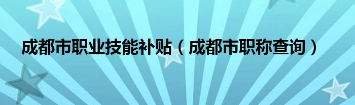 成都市職業(yè)技能補貼（成都市職稱查詢）