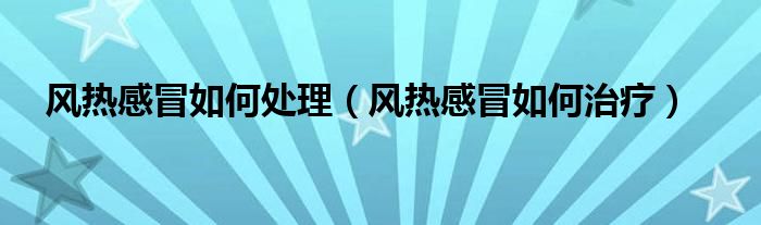 風(fēng)熱感冒如何處理（風(fēng)熱感冒如何治療）