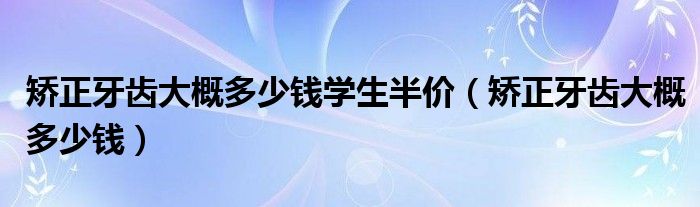 矯正牙齒大概多少錢學(xué)生半價（矯正牙齒大概多少錢）