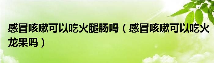 感冒咳嗽可以吃火腿腸嗎（感冒咳嗽可以吃火龍果嗎）