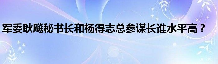 軍委耿飚秘書長和楊得志總參謀長誰水平高？