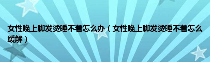 女性晚上腳發(fā)燙睡不著怎么辦（女性晚上腳發(fā)燙睡不著怎么緩解）