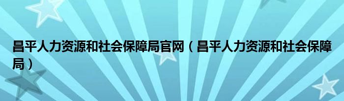 昌平人力資源和社會(huì)保障局官網(wǎng)（昌平人力資源和社會(huì)保障局）