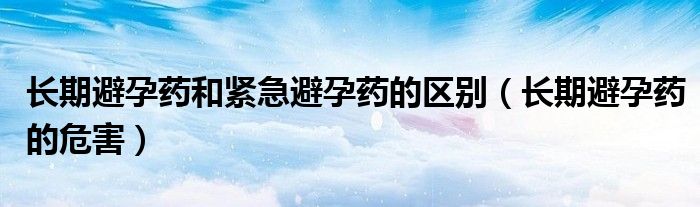 長期避孕藥和緊急避孕藥的區(qū)別（長期避孕藥的危害）