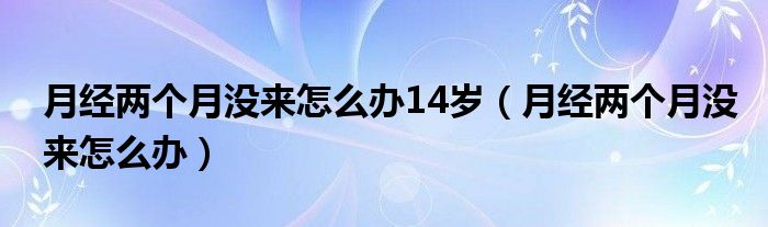 月經(jīng)兩個(gè)月沒(méi)來(lái)怎么辦14歲（月經(jīng)兩個(gè)月沒(méi)來(lái)怎么辦）