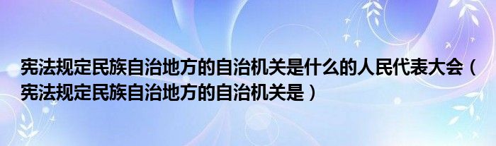 憲法規(guī)定民族自治地方的自治機關(guān)是什么的人民代表大會（憲法規(guī)定民族自治地方的自治機關(guān)是）