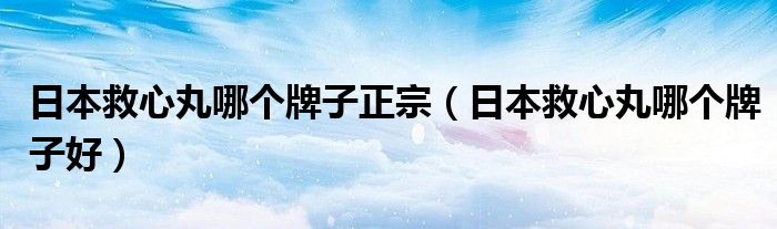 日本救心丸哪個牌子正宗（日本救心丸哪個牌子好）