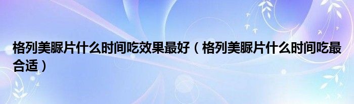 格列美脲片什么時間吃效果最好（格列美脲片什么時間吃最合適）