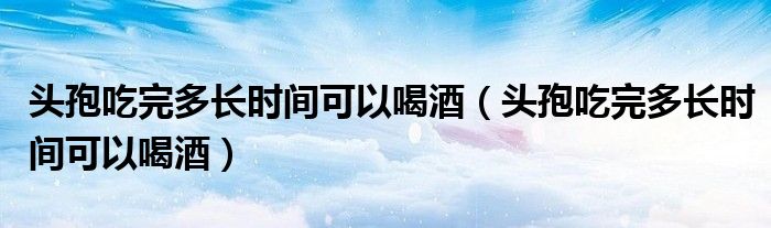 頭孢吃完多長(zhǎng)時(shí)間可以喝酒（頭孢吃完多長(zhǎng)時(shí)間可以喝酒）