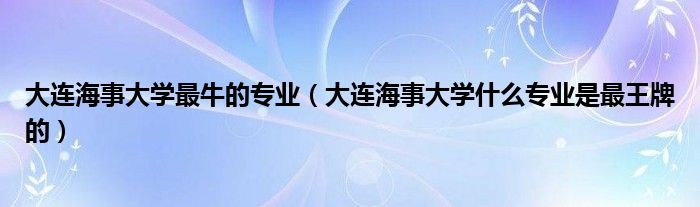 大連海事大學(xué)最牛的專業(yè)（大連海事大學(xué)什么專業(yè)是最王牌的）