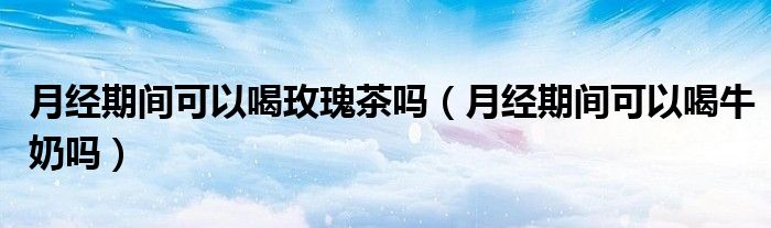 月經(jīng)期間可以喝玫瑰茶嗎（月經(jīng)期間可以喝牛奶嗎）