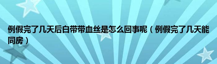 例假完了幾天后白帶帶血絲是怎么回事呢（例假完了幾天能同房）