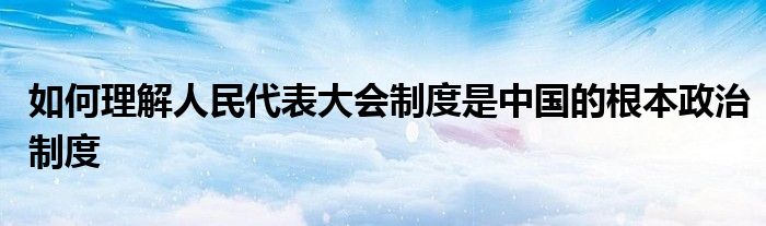 如何理解人民代表大會制度是中國的根本政治制度